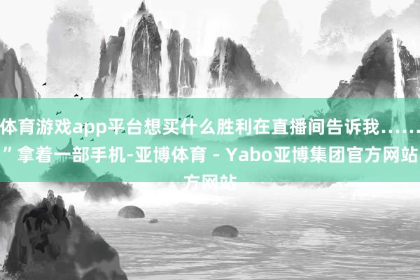 体育游戏app平台想买什么胜利在直播间告诉我……”拿着一部手机-亚博体育 - Yabo亚博集团官方网站