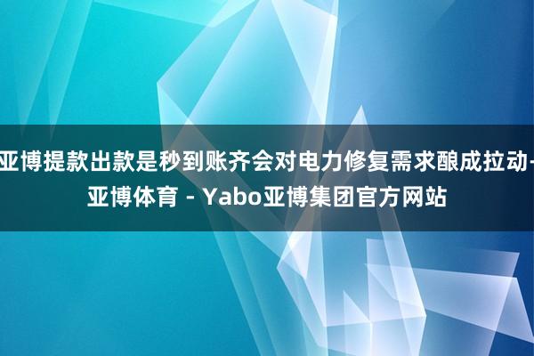 亚博提款出款是秒到账齐会对电力修复需求酿成拉动-亚博体育 - Yabo亚博集团官方网站