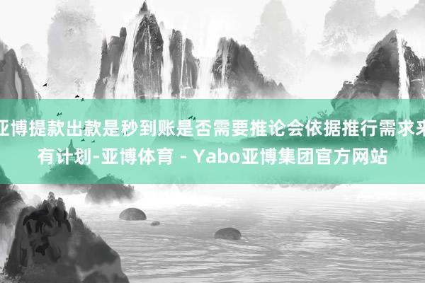 亚博提款出款是秒到账是否需要推论会依据推行需求来有计划-亚博体育 - Yabo亚博集团官方网站
