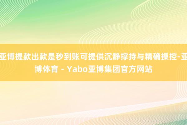亚博提款出款是秒到账可提供沉静撑持与精确操控-亚博体育 - Yabo亚博集团官方网站